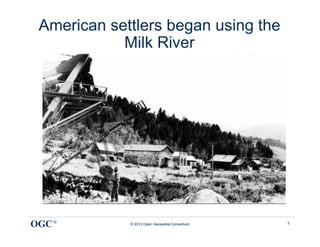 American settlers began using the
            Milk River




OGC ®        © 2013 Open Geospatial Consortium   5
 