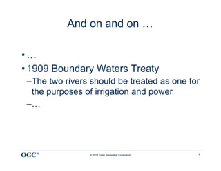 And on and on …

• …
• 1909 Boundary Waters Treaty
 – The two rivers should be treated as one for
   the purposes of irrigation and power
 – …




OGC ®            © 2013 Open Geospatial Consortium   8
 
