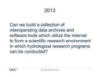 2013

Can we build a collection of
interoperating data archives and
software tools which utilize the internet
to form a scientific research environment
in which hydrological research programs
can be conducted?


OGC ®          © 2013 Open Geospatial Consortium   9
 