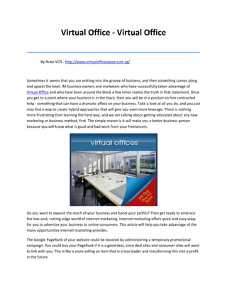 Virtual Office - Virtual Office
_______________________________________
         By Nuke VOS - http://www.virtualofficespace.com.sg/



Sometimes it seems that you are settling into the groove of business, and then something comes along
and upsets the boat. IM business owners and marketers who have successfully taken advantage of
Virtual Office and who have been around the block a few times realize the truth in that statement. Once
you get to a point where your business is in the black, then you will be in a position to hire contracted
help - something that can have a dramatic affect on your business. Take a look at all you do, and you just
may find a way to create hybrid approaches that will give you even more leverage. There is nothing
more frustrating than learning the hard way, and we are talking about getting educated about any new
marketing or business method, first. The simple reason is it will make you a better business person
because you will know what is good and bad work from your freelancers.




Do you want to expand the reach of your business and boost your profits? Then get ready to embrace
the low-cost, cutting-edge world of internet marketing. Internet marketing offers quick and easy ways
for you to advertise your business to online consumers. This article will help you take advantage of the
many opportunities internet marketing provides.

The Google PageRank of your website could be boosted by administering a temporary promotional
campaign. You could buy your PageRank if it is a good deal, since deal sites and consumer sites will want
to link with you. This is like a store selling an item that is a loss leader and transforming this into a profit
in the future.
 