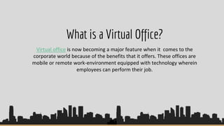 What is a Virtual Office?
Virtual office is now becoming a major feature when it comes to the
corporate world because of the benefits that it offers. These offices are
mobile or remote work-environment equipped with technology wherein
employees can perform their job.
 