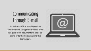 In a virtual office, employees can
communicate using their e-mails. They
can pass their documents to their co-
staffs or to their bosses using this
technology.
Communicating
Through E-mail
 