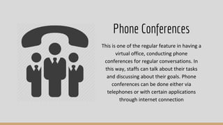 This is one of the regular feature in having a
virtual office, conducting phone
conferences for regular conversations. In
this way, staffs can talk about their tasks
and discussing about their goals. Phone
conferences can be done either via
telephones or with certain applications
through internet connection
Phone Conferences
 