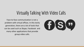 Face-to-face communication is not a
problem with virtual offices. In this techy
generation, there are a lot of tools that
can be used such as Skype, Facebook and
many other applications that provide
group video calls.
Virtually Talking With Video Calls
 