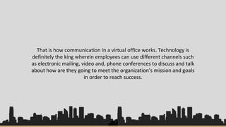 That is how communication in a virtual office works. Technology is
definitely the king wherein employees can use different channels such
as electronic mailing, video and, phone conferences to discuss and talk
about how are they going to meet the organization’s mission and goals
in order to reach success.
 