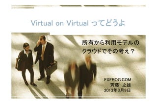 Virtual on Virtual ってどうよ

             所有から利用モデルの
             クラウドでその考え？



                  FXFROG.COM
                     斉藤 之雄
                  2013年3月9日
 