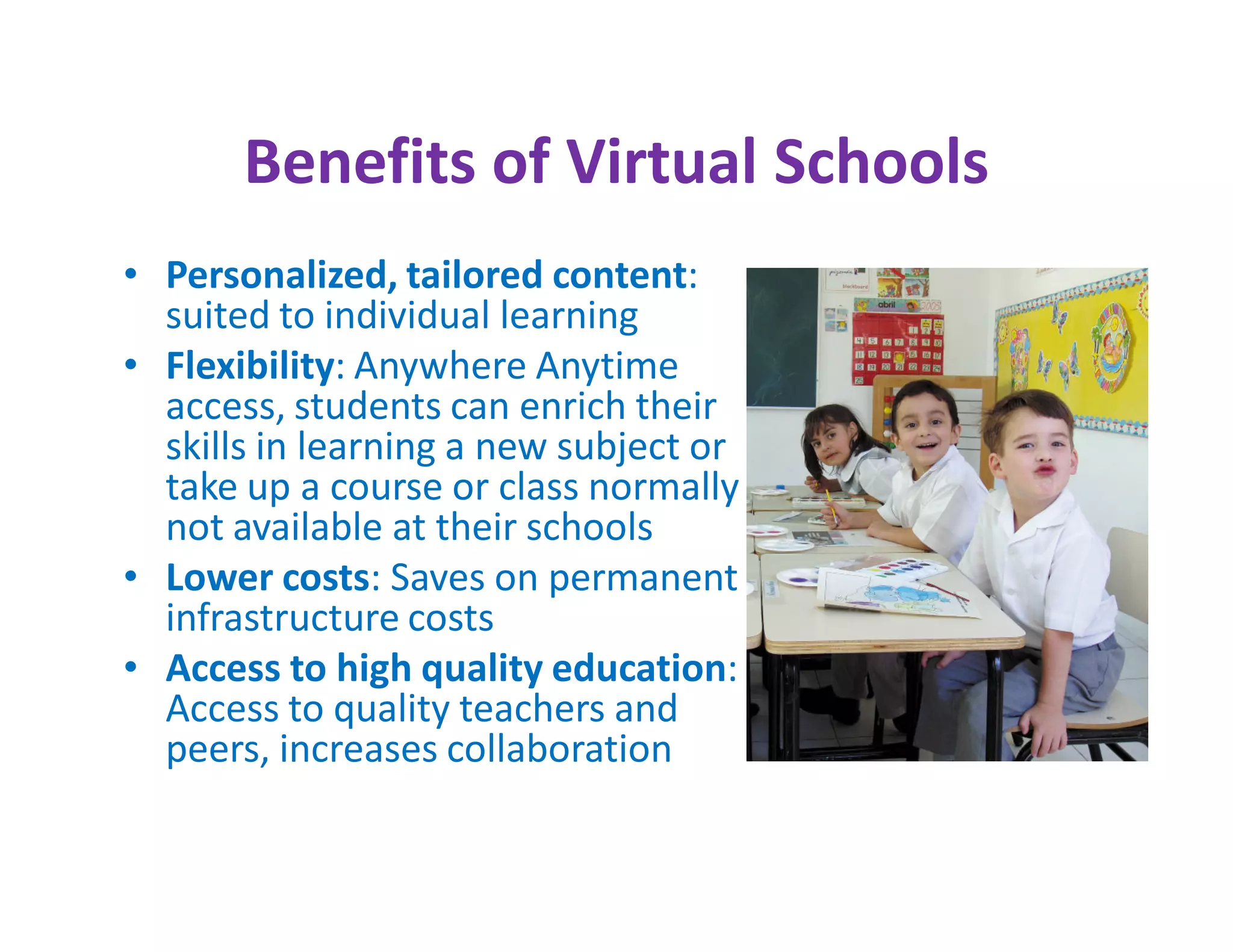 Benefits of Virtual Schools
• Personalized, tailored content:
  suited to individual learning
• Flexibility: Anywhere Anytime
  access, students can enrich their
  skills in learning a new subject or
  take up a course or class normally
  not available at their schools
• Lower costs: Saves on permanent
  infrastructure costs
• Access to high quality education:
  Access to quality teachers and
  peers, increases collaboration
 
