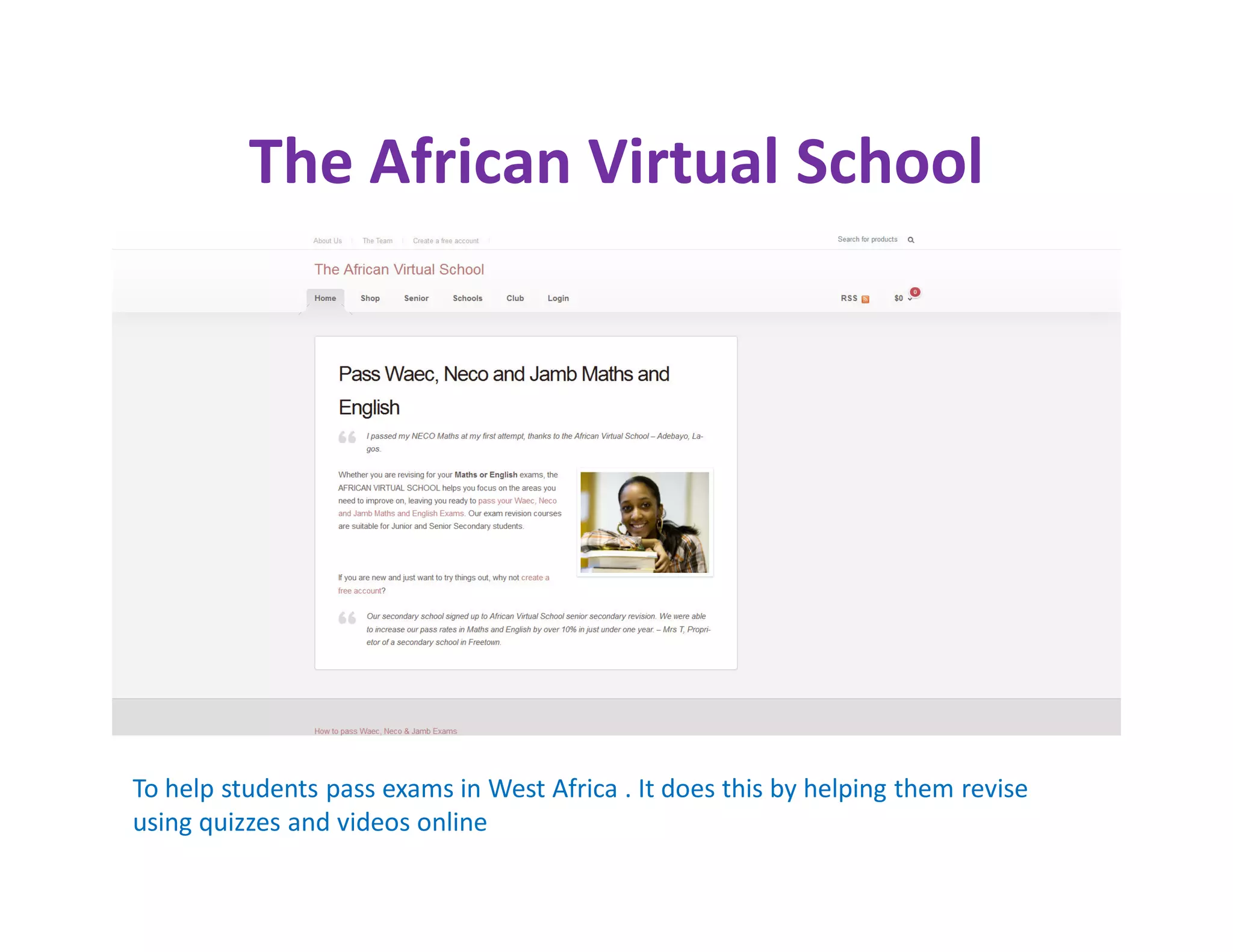 The African Virtual School




To help students pass exams in West Africa . It does this by helping them revise
using quizzes and videos online
 