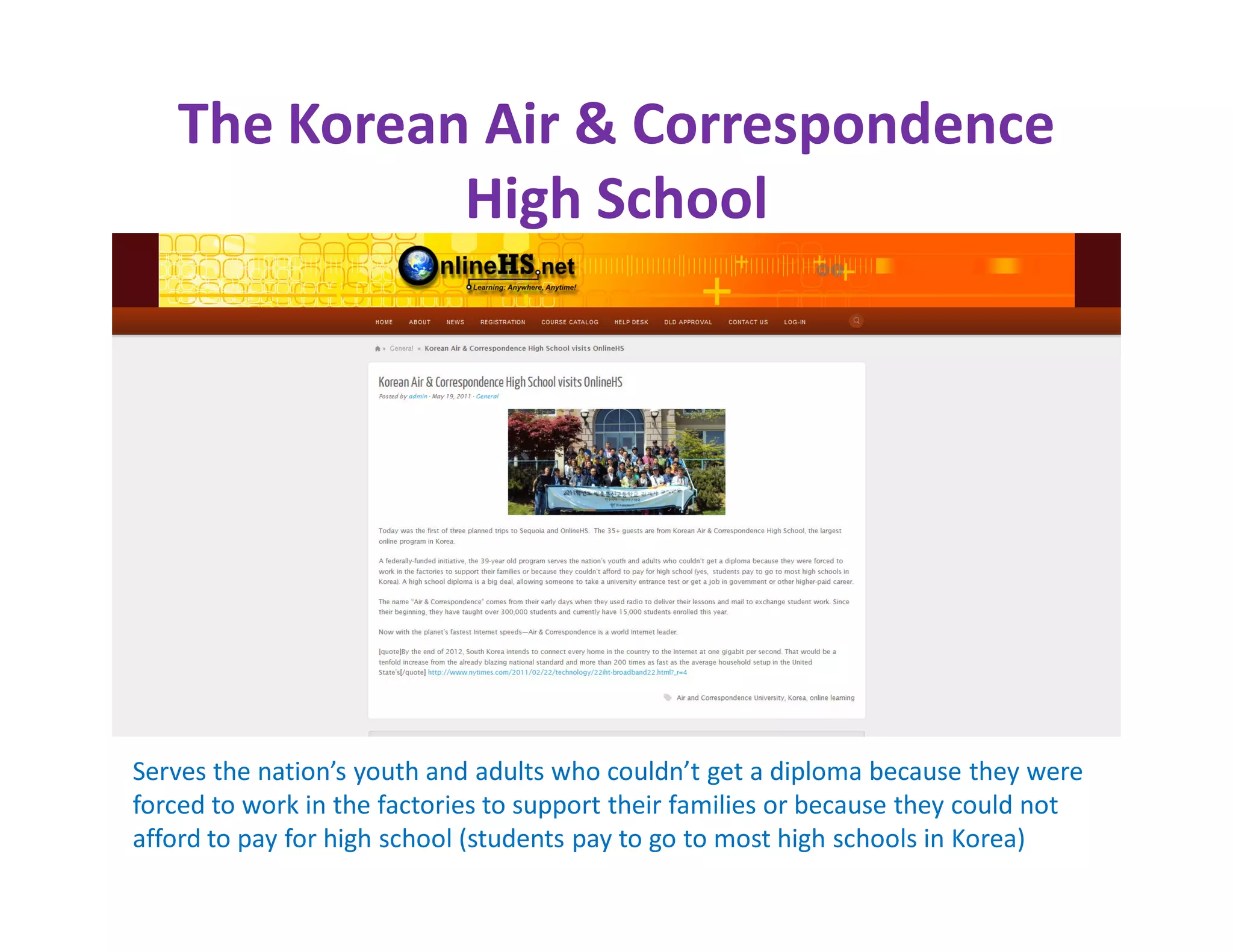 The Korean Air & Correspondence
             High School




Serves the nation’s youth and adults who couldn’t get a diploma because they were
forced to work in the factories to support their families or because they could not
afford to pay for high school (students pay to go to most high schools in Korea)
 