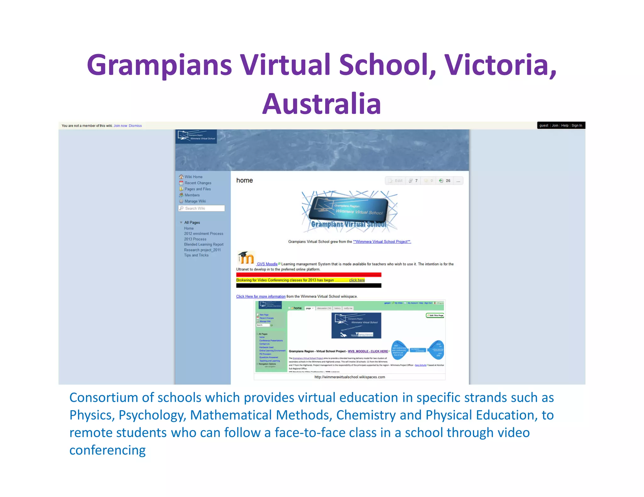 Grampians Virtual School, Victoria,
             Australia




Consortium of schools which provides virtual education in specific strands such as
Physics, Psychology, Mathematical Methods, Chemistry and Physical Education, to
remote students who can follow a face-to-face class in a school through video
conferencing
 