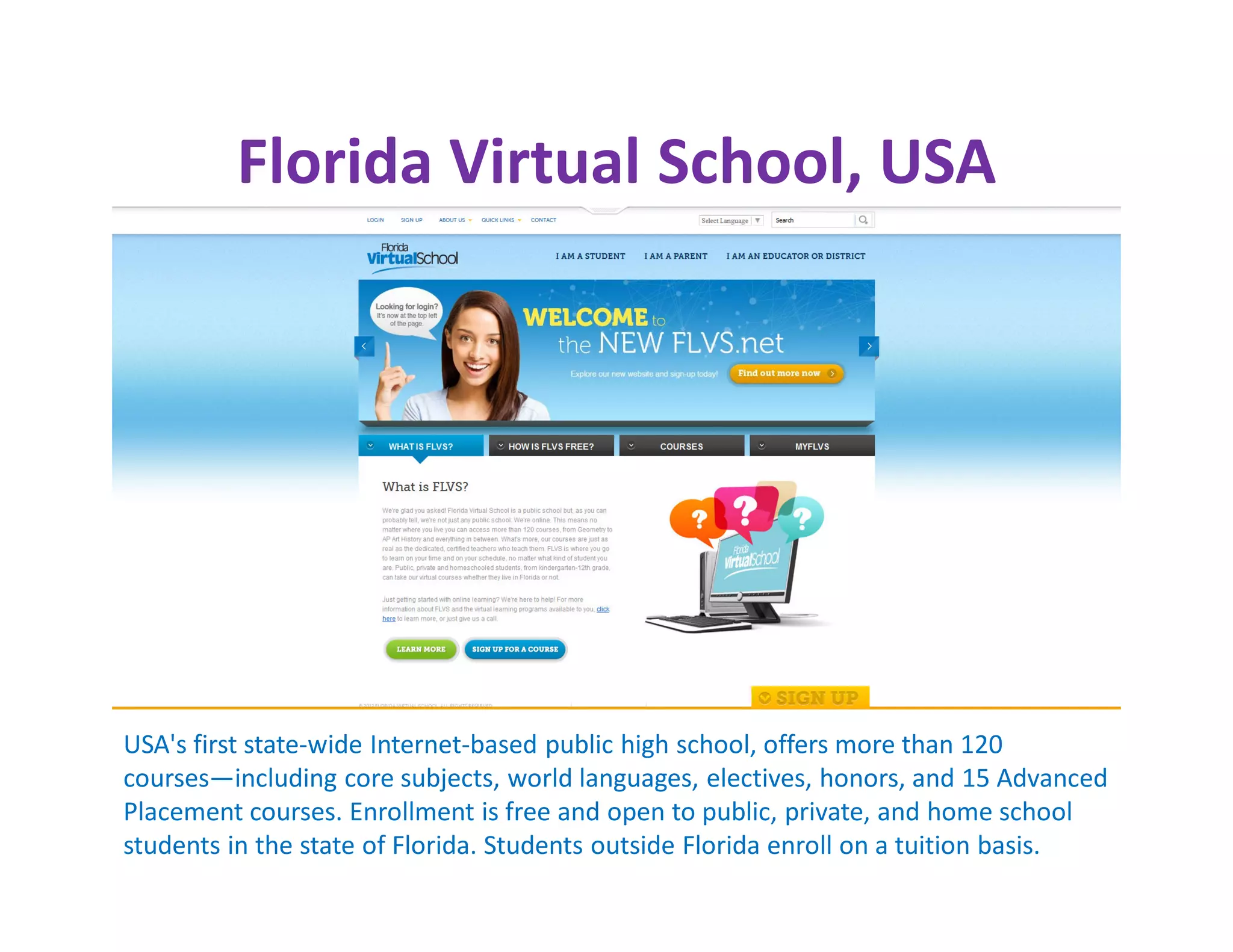 Florida Virtual School, USA




USA's first state-wide Internet-based public high school, offers more than 120
courses—including core subjects, world languages, electives, honors, and 15 Advanced
Placement courses. Enrollment is free and open to public, private, and home school
students in the state of Florida. Students outside Florida enroll on a tuition basis.
 
