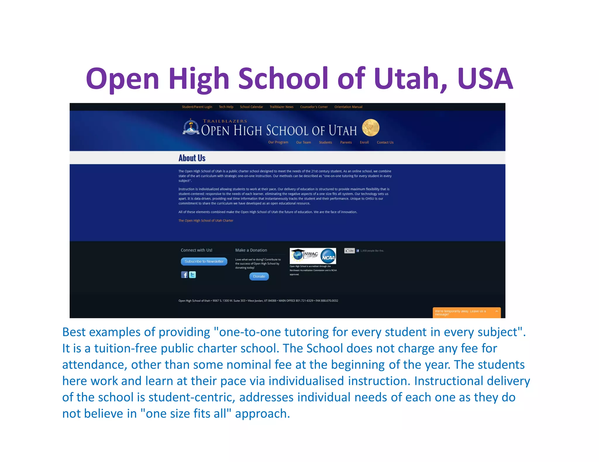 Open High School of Utah, USA




Best examples of providing "one-to-one tutoring for every student in every subject".
It is a tuition-free public charter school. The School does not charge any fee for
attendance, other than some nominal fee at the beginning of the year. The students
here work and learn at their pace via individualised instruction. Instructional delivery
of the school is student-centric, addresses individual needs of each one as they do
not believe in "one size fits all" approach.
 