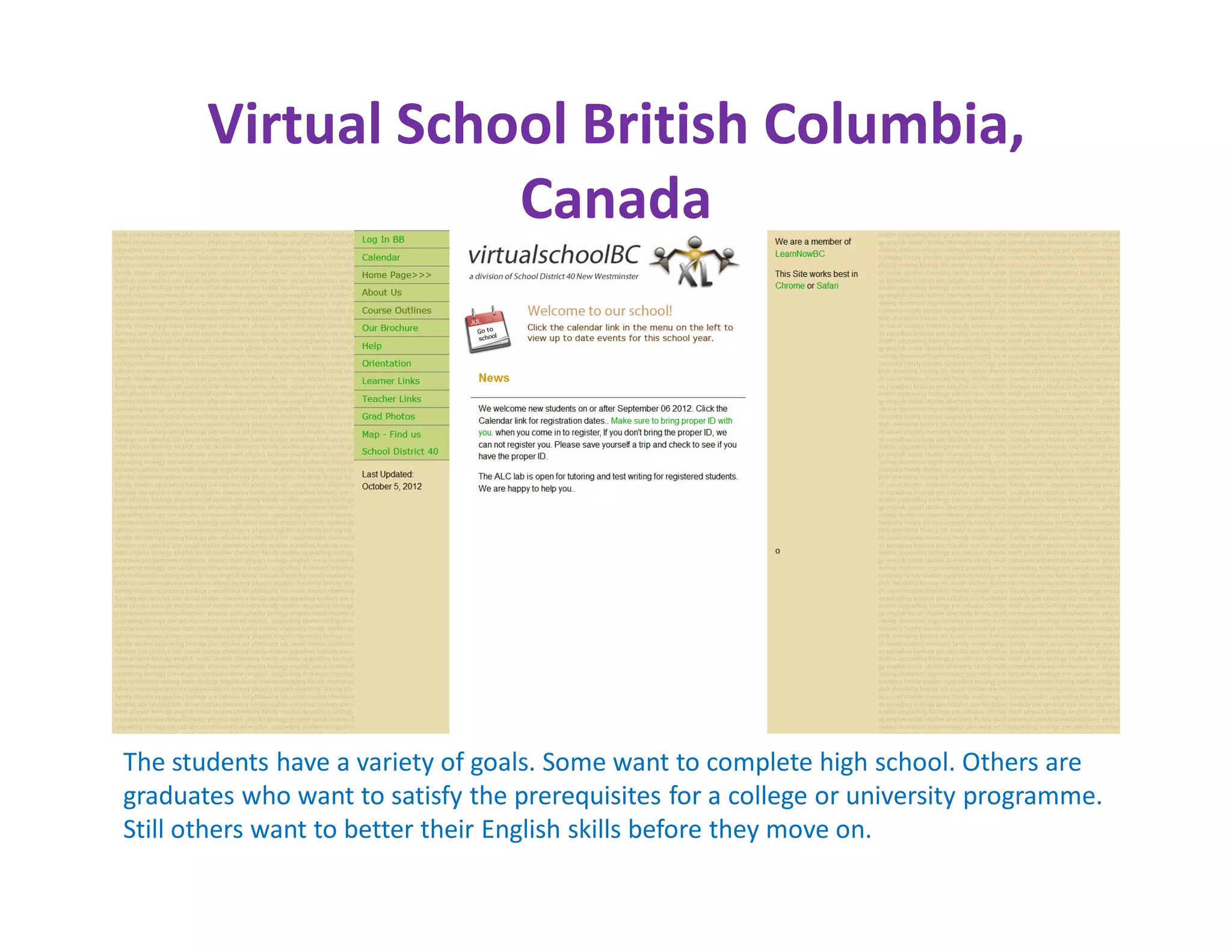 Virtual School British Columbia,
                   Canada




The students have a variety of goals. Some want to complete high school. Others are
graduates who want to satisfy the prerequisites for a college or university programme.
Still others want to better their English skills before they move on.
 