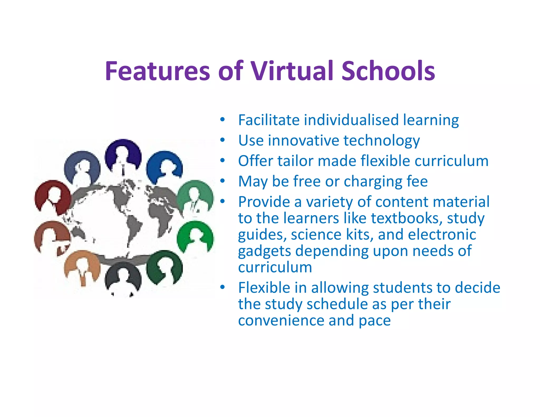 Features of Virtual Schools
         • Facilitate individualised learning
         • Use innovative technology
         • Offer tailor made flexible curriculum
         • May be free or charging fee
         • Provide a variety of content material
           to the learners like textbooks, study
           guides, science kits, and electronic
           gadgets depending upon needs of
           curriculum
         • Flexible in allowing students to decide
           the study schedule as per their
           convenience and pace
 