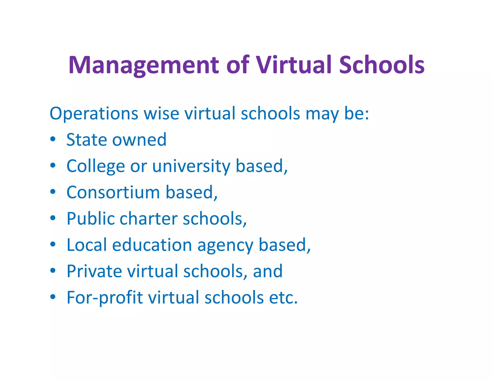 Management of Virtual Schools
Operations wise virtual schools may be:
• State owned
• College or university based,
• Consortium based,
• Public charter schools,
• Local education agency based,
• Private virtual schools, and
• For-profit virtual schools etc.
 