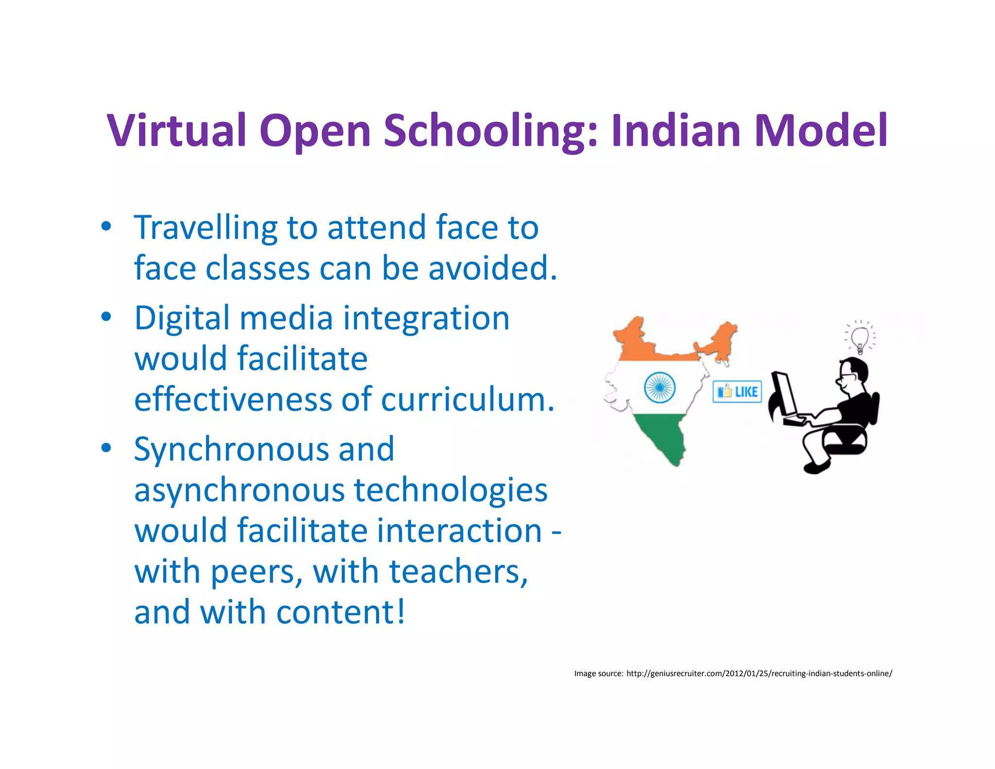 Virtual Open Schooling: Indian Model
• Travelling to attend face to
  face classes can be avoided.
• Digital media integration
  would facilitate
  effectiveness of curriculum.
• Synchronous and
  asynchronous technologies
  would facilitate interaction -
  with peers, with teachers,
  and with content!
                                   Image source: http://geniusrecruiter.com/2012/01/25/recruiting-indian-students-online/
 