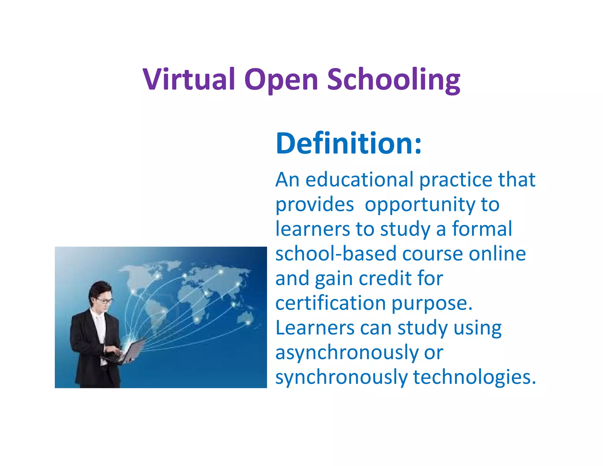 Virtual Open Schooling
         Definition:
         An educational practice that
         provides opportunity to
         learners to study a formal
         school-based course online
         and gain credit for
         certification purpose.
         Learners can study using
         asynchronously or
         synchronously technologies.
 