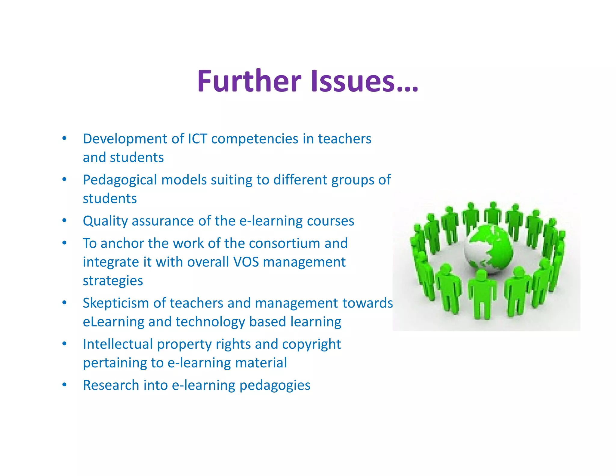 Further Issues…
•   Development of ICT competencies in teachers
    and students
•   Pedagogical models suiting to different groups of
    students
•   Quality assurance of the e-learning courses
•   To anchor the work of the consortium and
    integrate it with overall VOS management
    strategies
•   Skepticism of teachers and management towards
    eLearning and technology based learning
•   Intellectual property rights and copyright
    pertaining to e-learning material
•   Research into e-learning pedagogies
 
