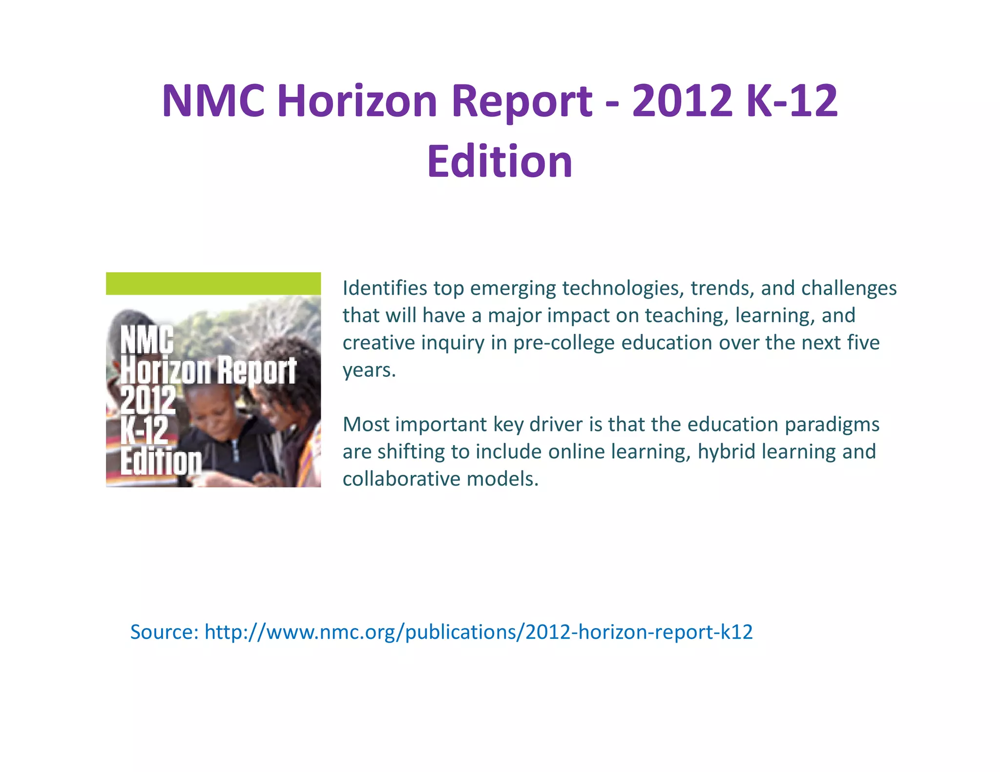 NMC Horizon Report - 2012 K-12
              Edition

                     Identifies top emerging technologies, trends, and challenges
                     that will have a major impact on teaching, learning, and
                     creative inquiry in pre-college education over the next five
                     years.

                     Most important key driver is that the education paradigms
                     are shifting to include online learning, hybrid learning and
                     collaborative models.




Source: http://www.nmc.org/publications/2012-horizon-report-k12
 