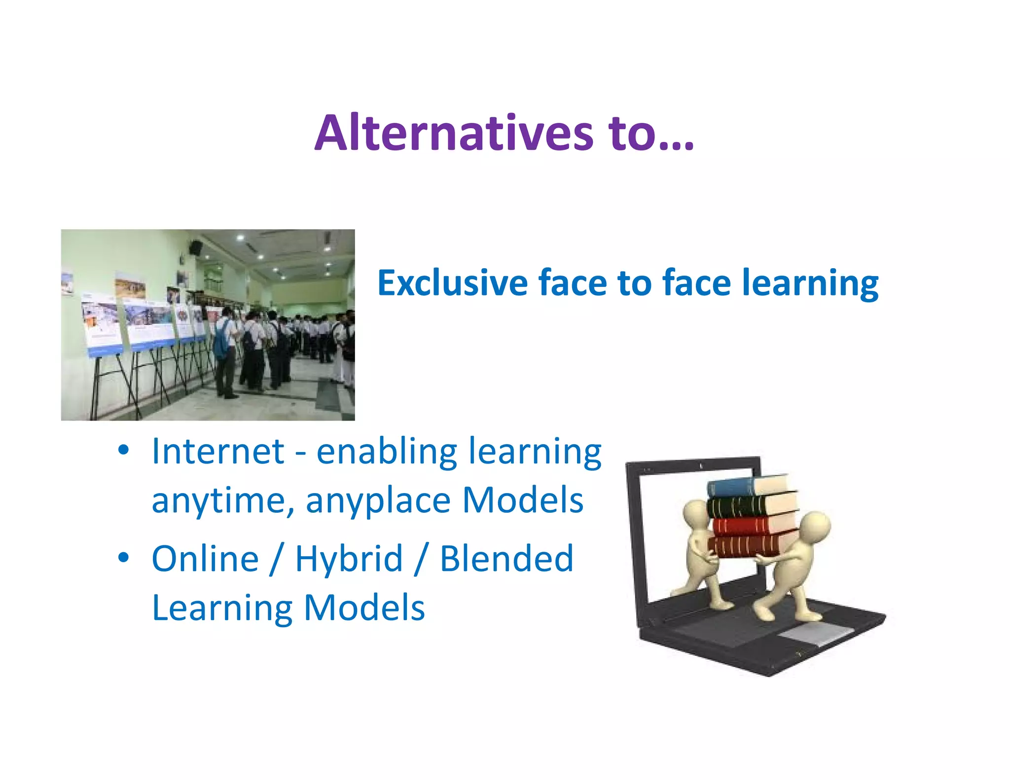 Alternatives to…

                Exclusive face to face learning



• Internet - enabling learning
  anytime, anyplace Models
• Online / Hybrid / Blended
  Learning Models
 