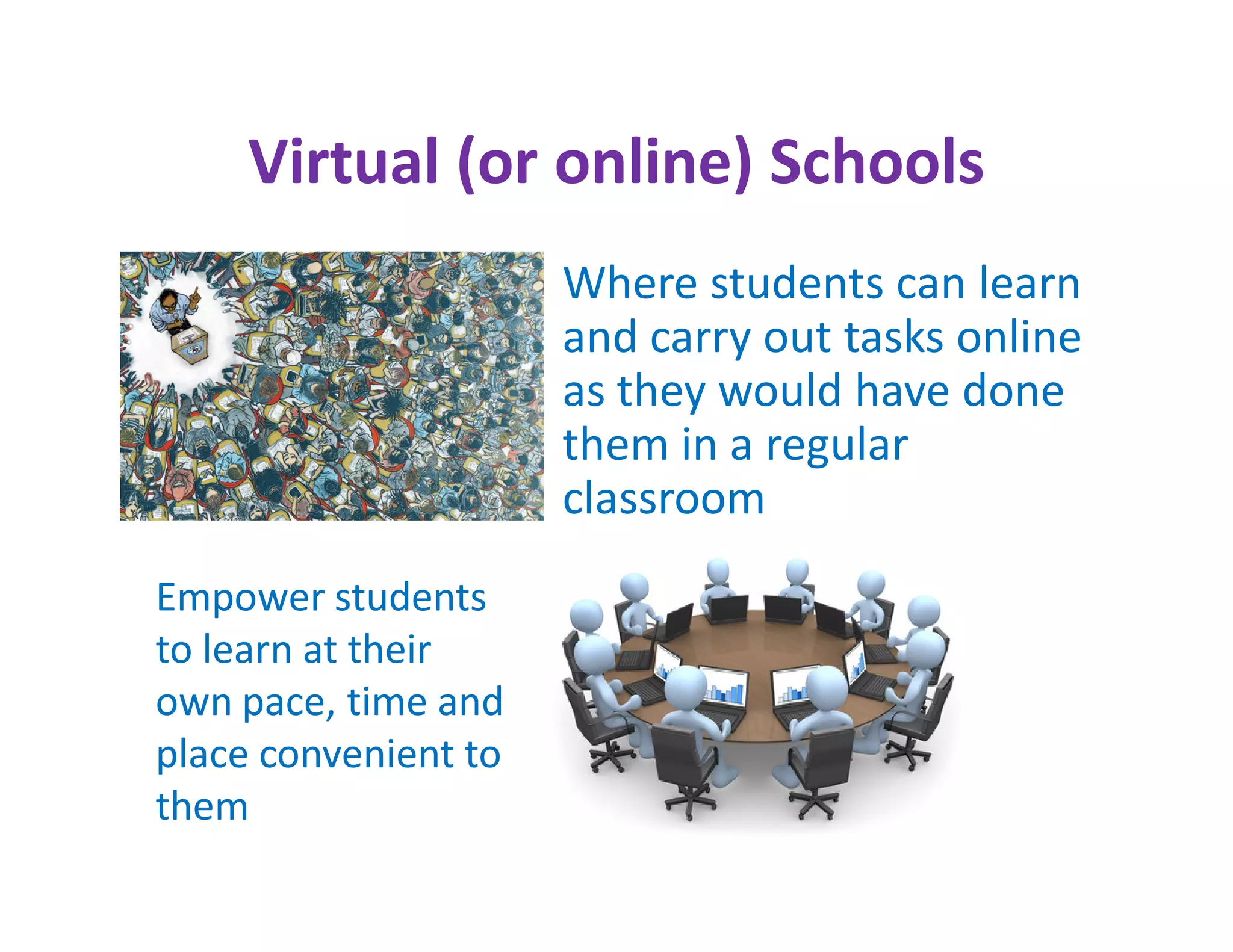 Virtual (or online) Schools
                      Where students can learn
                      and carry out tasks online
                      as they would have done
                      them in a regular
                      classroom
Empower students
to learn at their
own pace, time and
place convenient to
them
 