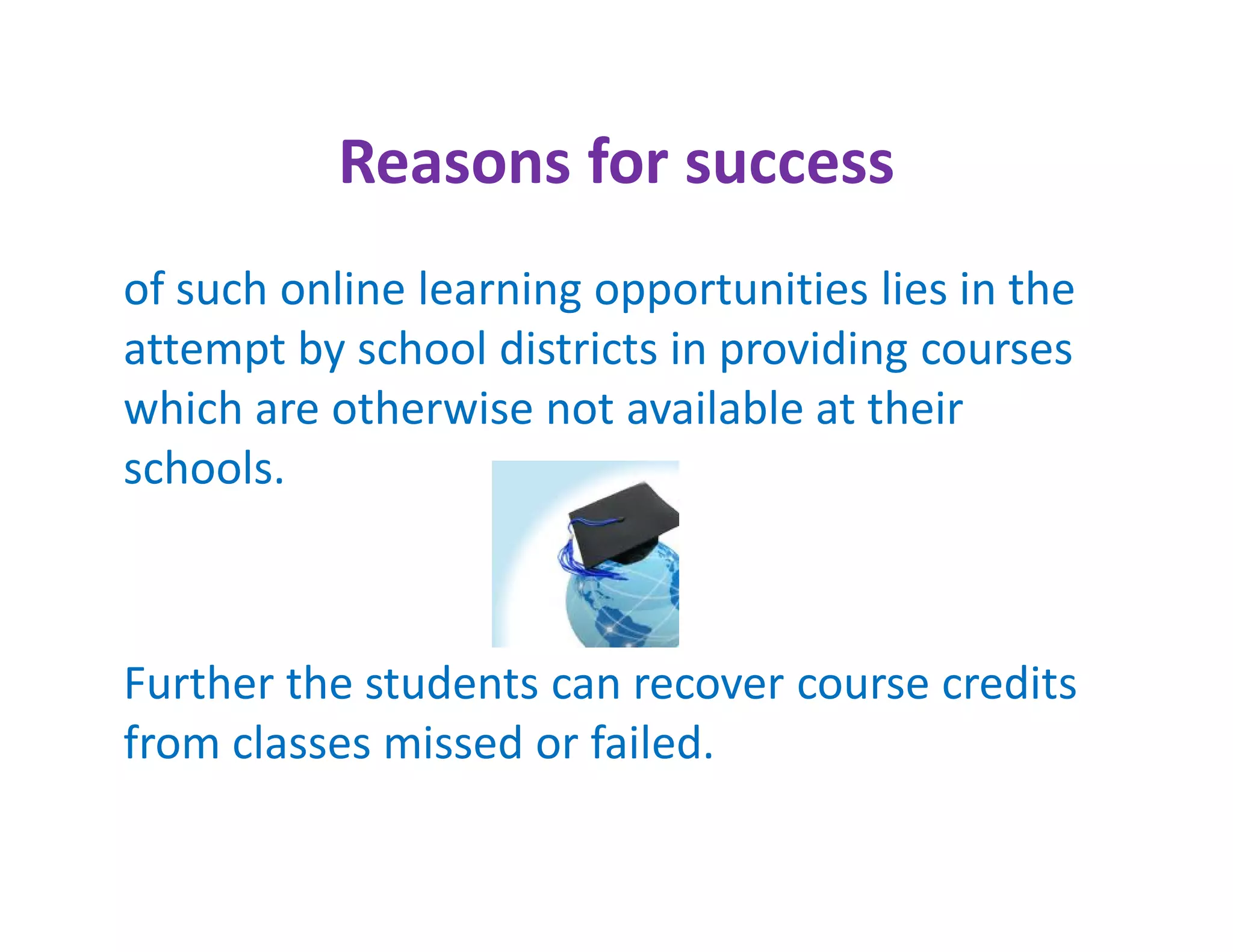Reasons for success
of such online learning opportunities lies in the
attempt by school districts in providing courses
which are otherwise not available at their
schools.



Further the students can recover course credits
from classes missed or failed.
 