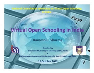 National Consultative Workshop on Virtual Open Schooling
                        in India




Virtual Open Schooling in India
                     Ramesh C. Sharma
                                 Organized by
             National Institute of Open Schooling (NIOS), Noida
                                      &
      Commonwealth Educational Media Centre for Asia, (CEMCA), New Delhi

                           16 October 2012
 
