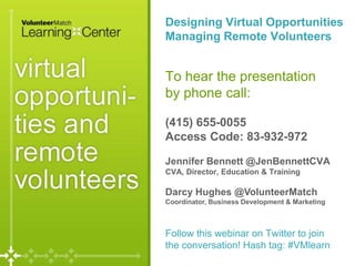 Page
Designing Virtual Opportunities
Managing Remote Volunteers
To hear the presentation
by phone call:
(415) 655-0055
Access Code: 83-932-972
Jennifer Bennett @JenBennettCVA
CVA, Director, Education & Training
Darcy Hughes @VolunteerMatch
Coordinator, Business Development & Marketing
Follow this webinar on Twitter to join
the conversation! Hash tag: #VMlearn
 