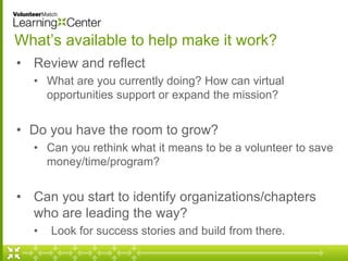 What’s available to help make it work? 
• Review and reflect 
• What are you currently doing? How can virtual 
opportunities support or expand the mission? 
• Do you have the room to grow? 
• Can you rethink what it means to be a volunteer to save 
money/time/program? 
• Can you start to identify organizations/chapters 
who are leading the way? 
• Look for success stories and build from there. 
 