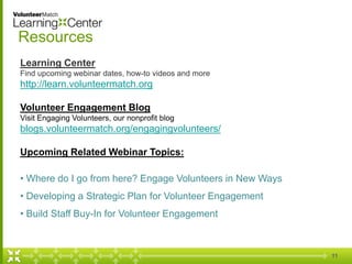 11 
Resources 
Learning Center 
Find upcoming webinar dates, how-to videos and more 
http://learn.volunteermatch.org 
Volunteer Engagement Blog 
Visit Engaging Volunteers, our nonprofit blog 
blogs.volunteermatch.org/engagingvolunteers/ 
Upcoming Related Webinar Topics: 
• Where do I go from here? Engage Volunteers in New Ways 
• Developing a Strategic Plan for Volunteer Engagement 
• Build Staff Buy-In for Volunteer Engagement 
 