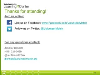 12 
Thanks for attending! 
Join us online: 
Like us on Facebook: www.Facebook.com/VolunteerMatch 
Follow us on Twitter: @VolunteerMatch 
For any questions contact: 
Jennifer Bennett 
(415) 321-3639 
@JenBennettCVA 
jbennett@volunteermatch.org 
