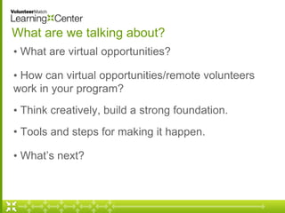 What are we talking about? 
• What are virtual opportunities? 
• How can virtual opportunities/remote volunteers 
work in your program? 
• Think creatively, build a strong foundation. 
• Tools and steps for making it happen. 
• What’s next? 
 
