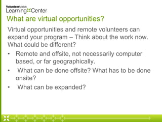 What are virtual opportunities? 
Virtual opportunities and remote volunteers can 
expand your program – Think about the work now. 
What could be different? 
• Remote and offsite, not necessarily computer 
based, or far geographically. 
• What can be done offsite? What has to be done 
onsite? 
• What can be expanded? 
 