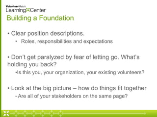 Building a Foundation 
• Clear position descriptions. 
• Roles, responsibilities and expectations 
• Don’t get paralyzed by fear of letting go. What’s 
holding you back? 
•Is this you, your organization, your existing volunteers? 
• Look at the big picture – how do things fit together 
• Are all of your stakeholders on the same page? 
 