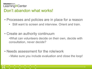 Don’t abandon what works! 
• Processes and policies are in place for a reason 
• Still want to screen and interview. Orient and train. 
• Create an authority continuum 
•What can volunteers decide on their own, decide with 
consultation, never decide? 
• Needs assessment for the role/work 
• Make sure you include evaluation and close the loop! 
 