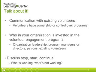 Talk about it! 
• Communication with existing volunteers 
• Volunteers have ownership or control over programs 
• Who in your organization is invested in the 
volunteer engagement program? 
• Organization leadership, program managers or 
directors, patrons, existing volunteers 
• Discuss stop, start, continue 
• What’s working, what’s not working? 
 