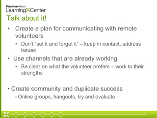 Talk about it! 
• Create a plan for communicating with remote 
volunteers 
• Don’t “set it and forget it” – keep in contact, address 
issues 
• Use channels that are already working 
• Be clear on what the volunteer prefers – work to their 
strengths 
• Create community and duplicate success 
• Online groups, hangouts, try and evaluate 
 