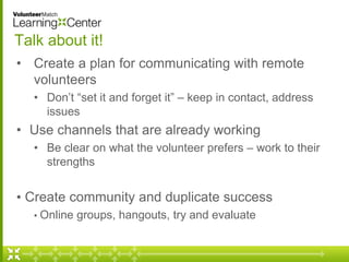 Talk about it! 
• Create a plan for communicating with remote 
volunteers 
• Don’t “set it and forget it” – keep in contac...