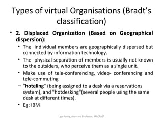 Types of virtual Organisations (Bradt’s
classification)
• 2. Displaced Organization (Based on Geographical
dispersion):
• The individual members are geographically dispersed but
connected by information technology.
• The physical separation of members is usually not known
to the outsiders, who perceive them as a single unit.
• Make use of tele-conferencing, video- conferencing and
tele-commuting
– "hoteling" (being assigned to a desk via a reservations
system), and "hotdesking“(several people using the same
desk at different times).
• Eg: IBM
Ligo Koshy, Assistant Professor, MACFAST
 