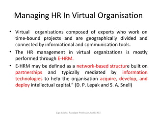 Managing HR In Virtual Organisation
• Virtual organisations composed of experts who work on
time-bound projects and are geographically divided and
connected by informational and communication tools.
• The HR management in virtual organizations is mostly
performed through E-HRM.
• E-HRM may be defined as a network-based structure built on
partnerships and typically mediated by information
technologies to help the organisation acquire, develop, and
deploy intellectual capital.” (D. P. Lepak and S. A. Snell)
Ligo Koshy, Assistant Professor, MACFAST
 