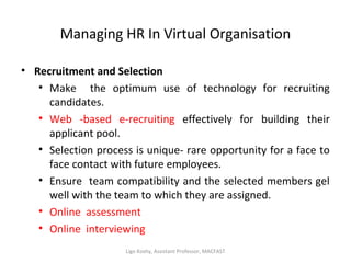 Managing HR In Virtual Organisation
• Recruitment and Selection
• Make the optimum use of technology for recruiting
candidates.
• Web -based e-recruiting effectively for building their
applicant pool.
• Selection process is unique- rare opportunity for a face to
face contact with future employees.
• Ensure team compatibility and the selected members gel
well with the team to which they are assigned.
• Online assessment
• Online interviewing
Ligo Koshy, Assistant Professor, MACFAST
 