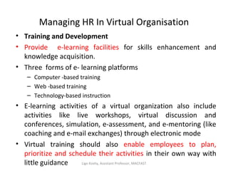 Managing HR In Virtual Organisation
• Training and Development
• Provide e-learning facilities for skills enhancement and
knowledge acquisition.
• Three forms of e- learning platforms
– Computer -based training
– Web -based training
– Technology-based instruction
• E-learning activities of a virtual organization also include
activities like live workshops, virtual discussion and
conferences, simulation, e-assessment, and e-mentoring (like
coaching and e-mail exchanges) through electronic mode
• Virtual training should also enable employees to plan,
prioritize and schedule their activities in their own way with
little guidance Ligo Koshy, Assistant Professor, MACFAST
 