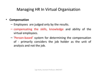 Managing HR In Virtual Organisation
• Compensation
– Employees are judged only by the results.
– compensating the skills, knowledge and ability of the
virtual employees.
– ‘Person-based’ system for determining the compensation
of - primarily considers the job holder as the unit of
analysis and not the job.
Ligo Koshy, Assistant Professor, MACFAST
 