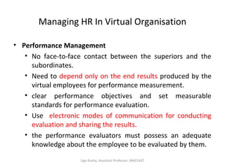 Managing HR In Virtual Organisation
• Performance Management
• No face-to-face contact between the superiors and the
subordinates.
• Need to depend only on the end results produced by the
virtual employees for performance measurement.
• clear performance objectives and set measurable
standards for performance evaluation.
• Use electronic modes of communication for conducting
evaluation and sharing the results.
• the performance evaluators must possess an adequate
knowledge about the employee to be evaluated by them.
Ligo Koshy, Assistant Professor, MACFAST
 