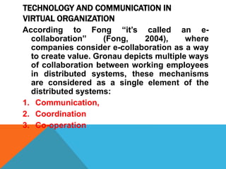 TECHNOLOGY AND COMMUNICATION IN
VIRTUAL ORGANIZATION
According to Fong “it’s called an e-
collaboration” (Fong, 2004), where
companies consider e-collaboration as a way
to create value. Gronau depicts multiple ways
of collaboration between working employees
in distributed systems, these mechanisms
are considered as a single element of the
distributed systems:
1. Communication,
2. Coordination
3. Co-operation
 