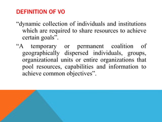 DEFINITION OF VO
“dynamic collection of individuals and institutions
which are required to share resources to achieve
certain goals”.
“A temporary or permanent coalition of
geographically dispersed individuals, groups,
organizational units or entire organizations that
pool resources, capabilities and information to
achieve common objectives”.
 