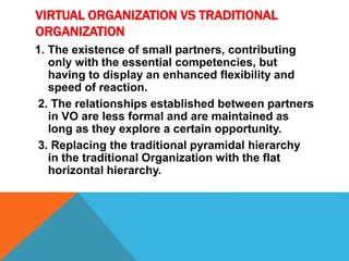 VIRTUAL ORGANIZATION VS TRADITIONAL
ORGANIZATION
1. The existence of small partners, contributing
only with the essential competencies, but
having to display an enhanced flexibility and
speed of reaction.
2. The relationships established between partners
in VO are less formal and are maintained as
long as they explore a certain opportunity.
3. Replacing the traditional pyramidal hierarchy
in the traditional Organization with the flat
horizontal hierarchy.
 
