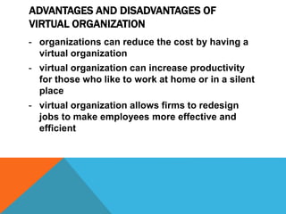 ADVANTAGES AND DISADVANTAGES OF
VIRTUAL ORGANIZATION
- organizations can reduce the cost by having a
virtual organization
- virtual organization can increase productivity
for those who like to work at home or in a silent
place
- virtual organization allows firms to redesign
jobs to make employees more effective and
efficient
 
