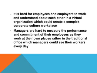 - it is hard for employees and employers to work
and understand about each other in a virtual
organization which could create a complex
corporate culture workplace
- Managers are hard to measure the performance
and commitment of their employees as they
work at their own places rather in the traditional
office which managers could see their workers
every day
 