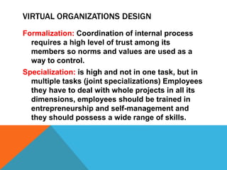 VIRTUAL ORGANIZATIONS DESIGN
Formalization: Coordination of internal process
requires a high level of trust among its
members so norms and values are used as a
way to control.
Specialization: is high and not in one task, but in
multiple tasks (joint specializations) Employees
they have to deal with whole projects in all its
dimensions, employees should be trained in
entrepreneurship and self-management and
they should possess a wide range of skills.
 